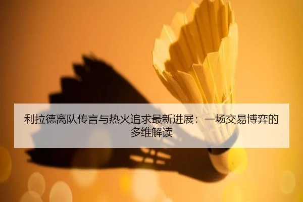 利拉德离队传言与热火追求最新进展：一场交易博弈的多维解读